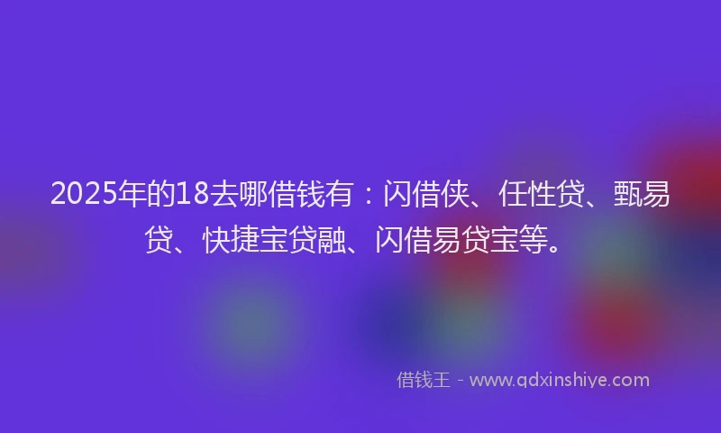 2025年的18去哪借钱有：闪借侠、任性贷、甄易贷、快捷宝贷融、闪借易贷宝等。