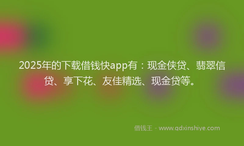 2025年的下载借钱快app有：现金侠贷、翡翠信贷、享下花、友佳精选、现金贷等。