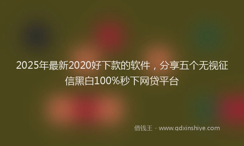 2025年最新2020好下款的软件，分享五个无视征信黑白100%秒下网贷平台