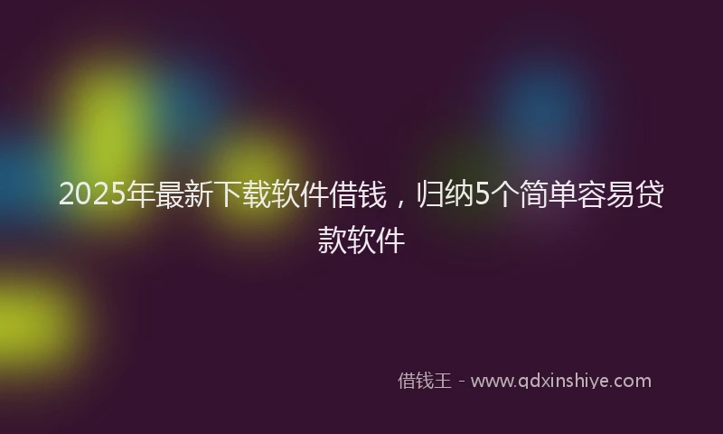 2025年最新下载软件借钱，归纳5个简单容易贷款软件
