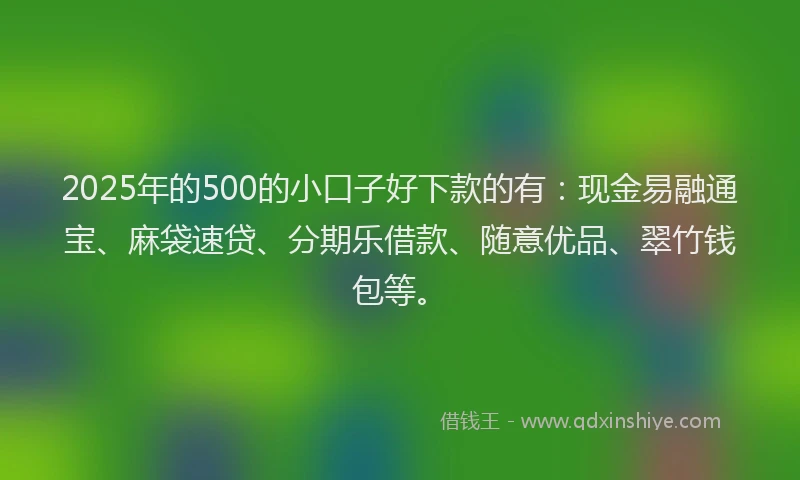 2025年的500的小口子好下款的有：现金易融通宝、麻袋速贷、分期乐借款、随意优品、翠竹钱包等。