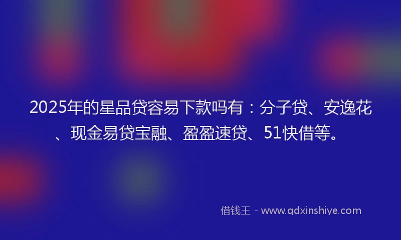 2025年的星品贷容易下款吗有：分子贷、安逸花、现金易贷宝融、盈盈速贷、51快借等。