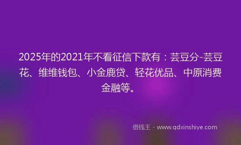 2025年的2021年不看征信下款有：芸豆分-芸豆花、维维钱包、小金鹿贷、轻花优品、中原消费金融等。