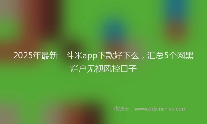 2025年最新一斗米app下款好下么，汇总5个网黑烂户无视风控口子