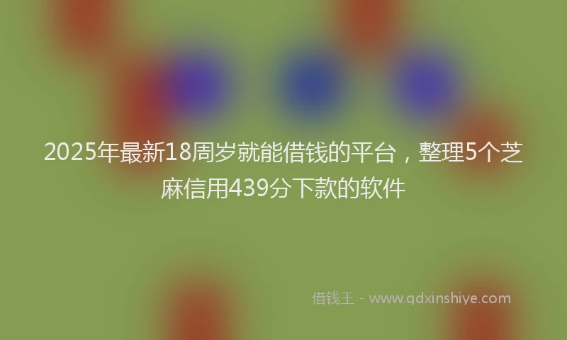 2025年最新18周岁就能借钱的平台，整理5个芝麻信用439分下款的软件