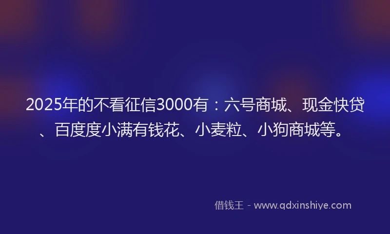 2025年的不看征信3000有：六号商城、现金快贷、百度度小满有钱花、小麦粒、小狗商城等。
