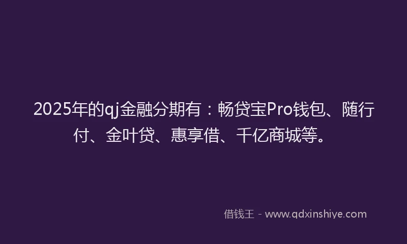 2025年的qj金融分期有：畅贷宝Pro钱包、随行付、金叶贷、惠享借、千亿商城等。