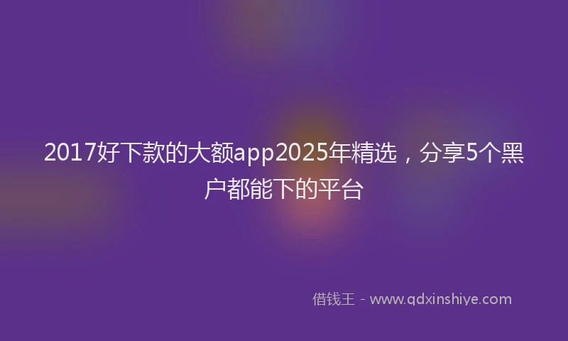 2017好下款的大额app2025年精选，分享5个黑户都能下的平台
