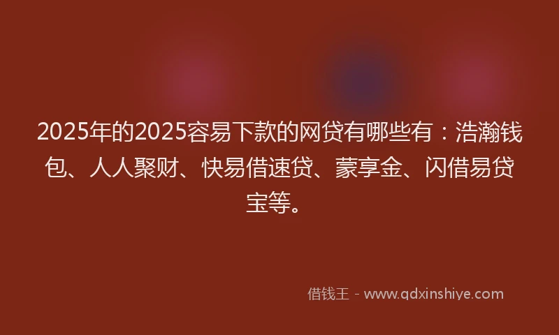 2025年的2025容易下款的网贷有哪些有：浩瀚钱包、人人聚财、快易借速贷、蒙享金、闪借易贷宝等。
