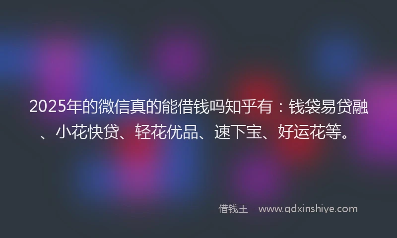2025年的微信真的能借钱吗知乎有：钱袋易贷融、小花快贷、轻花优品、速下宝、好运花等。