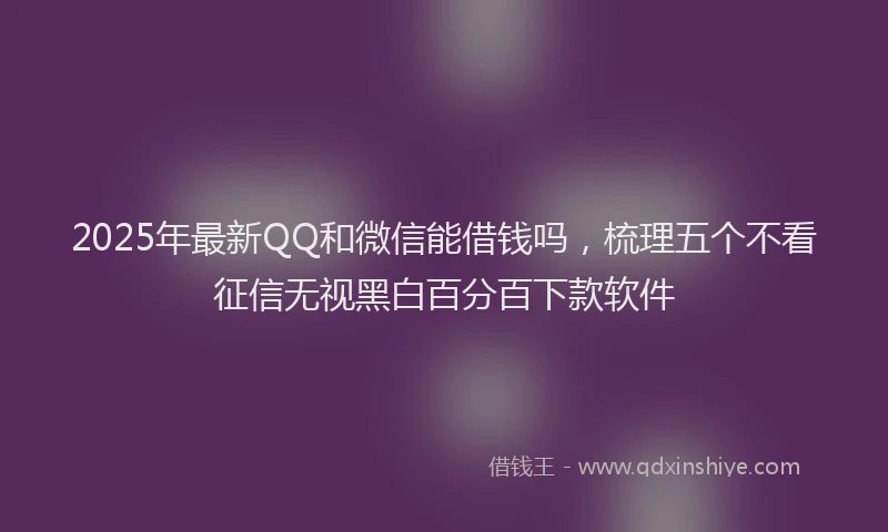 2025年最新QQ和微信能借钱吗，梳理五个不看征信无视黑白百分百下款软件
