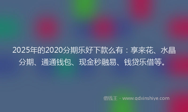 2025年的2020分期乐好下款么有：享来花、水晶分期、通通钱包、现金秒融易、钱贷乐借等。