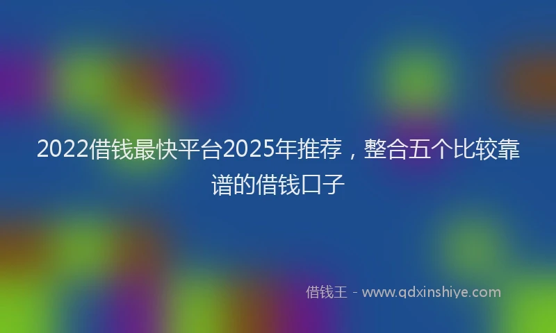 2022借钱最快平台2025年推荐，整合五个比较靠谱的借钱口子