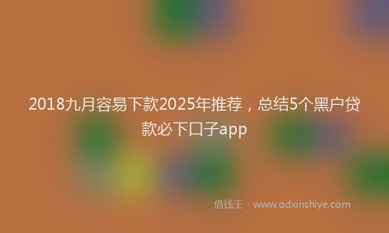 2018九月容易下款2025年推荐，总结5个黑户贷款必下口子app