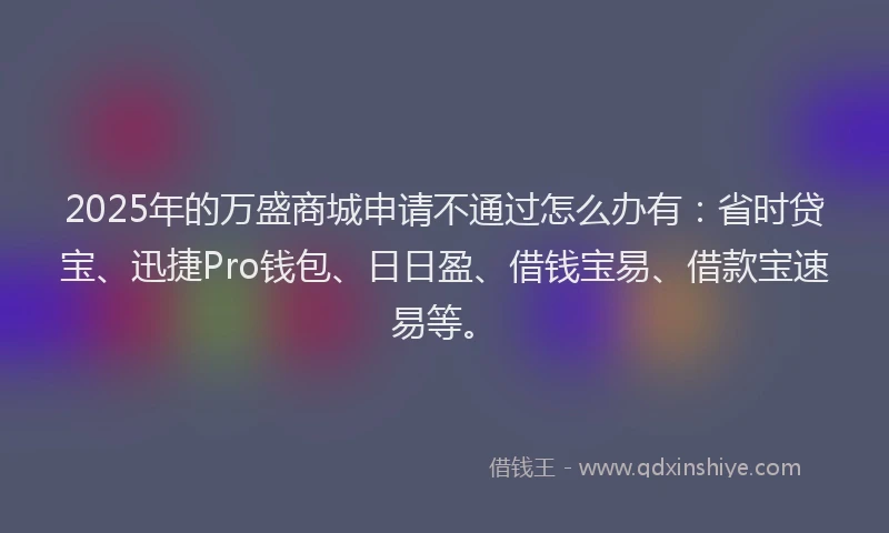 2025年的万盛商城申请不通过怎么办有：省时贷宝、迅捷Pro钱包、日日盈、借钱宝易、借款宝速易等。