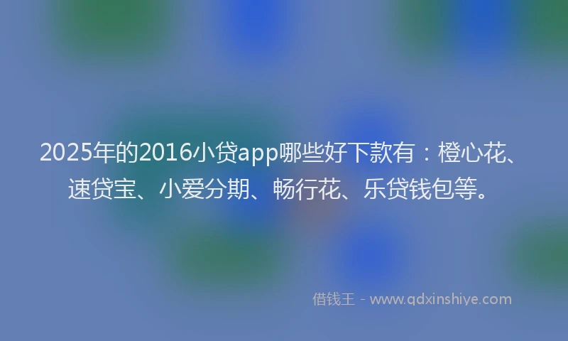 2025年的2016小贷app哪些好下款有：橙心花、速贷宝、小爱分期、畅行花、乐贷钱包等。