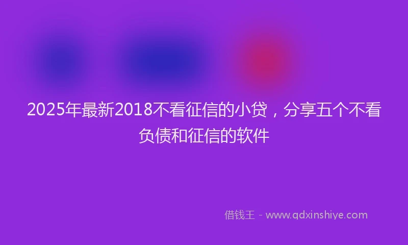 2025年最新2018不看征信的小贷，分享五个不看负债和征信的软件