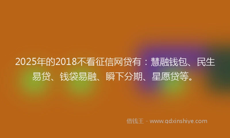 2025年的2018不看征信网贷有：慧融钱包、民生易贷、钱袋易融、瞬下分期、星愿贷等。
