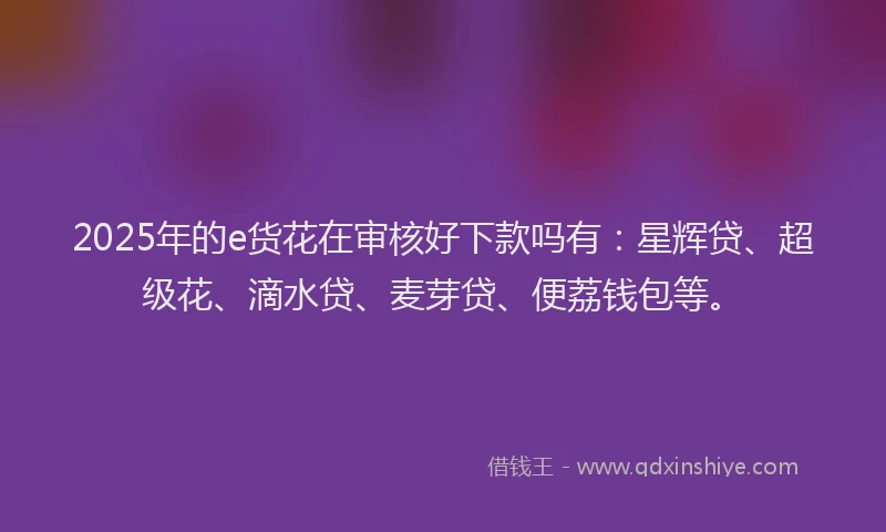 2025年的e货花在审核好下款吗有：星辉贷、超级花、滴水贷、麦芽贷、便荔钱包等。