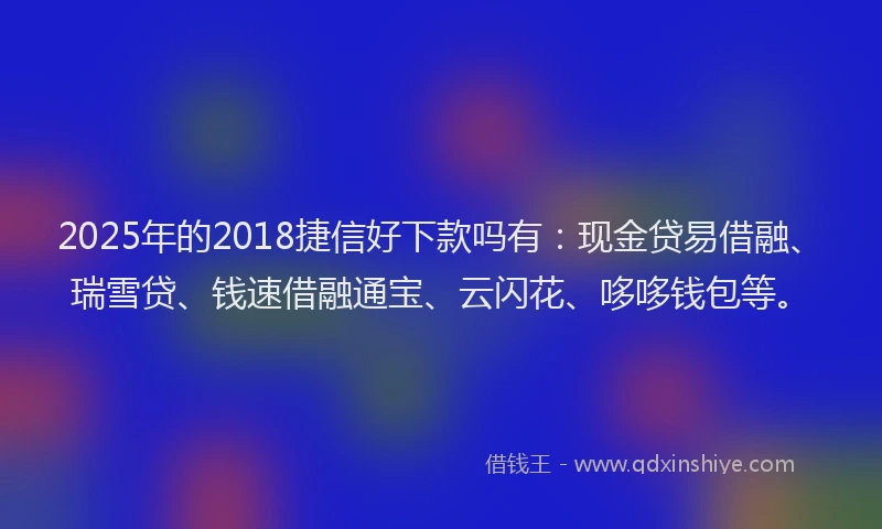 2025年的2018捷信好下款吗有：现金贷易借融、瑞雪贷、钱速借融通宝、云闪花、哆哆钱包等。