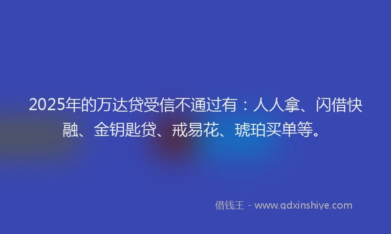 2025年的万达贷受信不通过有：人人拿、闪借快融、金钥匙贷、戒易花、琥珀买单等。
