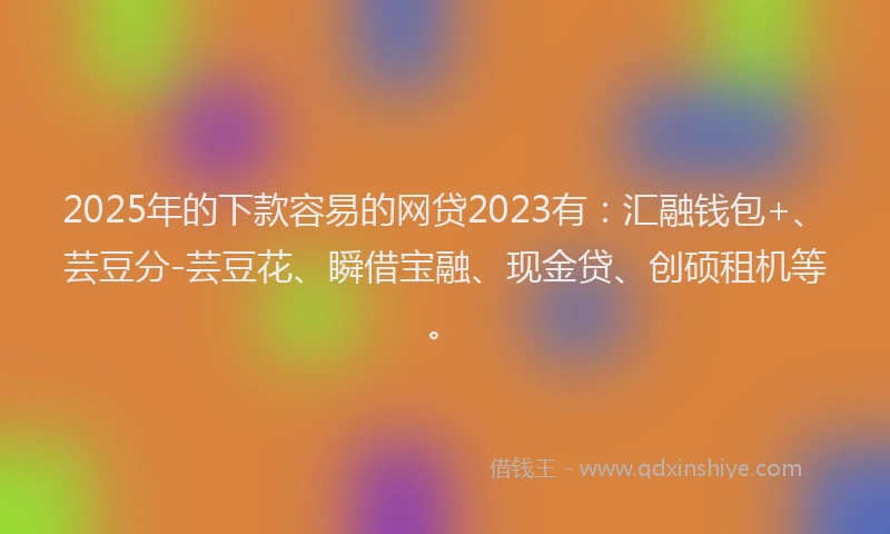2025年的下款容易的网贷2023有：汇融钱包+、芸豆分-芸豆花、瞬借宝融、现金贷、创硕租机等。