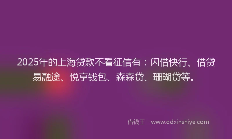 2025年的上海贷款不看征信有：闪借快行、借贷易融途、悦享钱包、森森贷、珊瑚贷等。