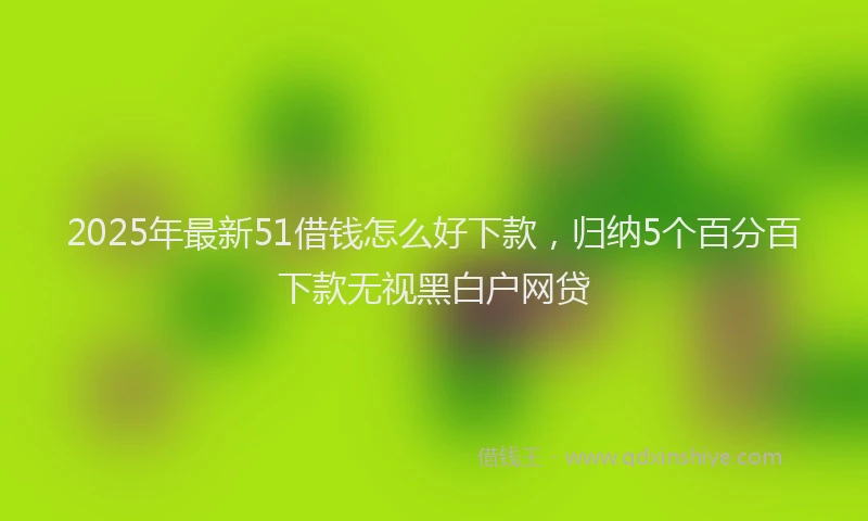 2025年最新51借钱怎么好下款，归纳5个百分百下款无视黑白户网贷