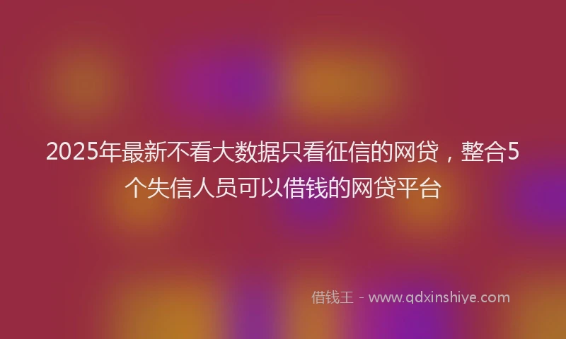 2025年最新不看大数据只看征信的网贷，整合5个失信人员可以借钱的网贷平台