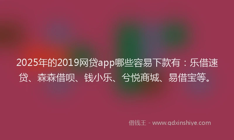 2025年的2019网贷app哪些容易下款有：乐借速贷、森森借呗、钱小乐、兮悦商城、易借宝等。