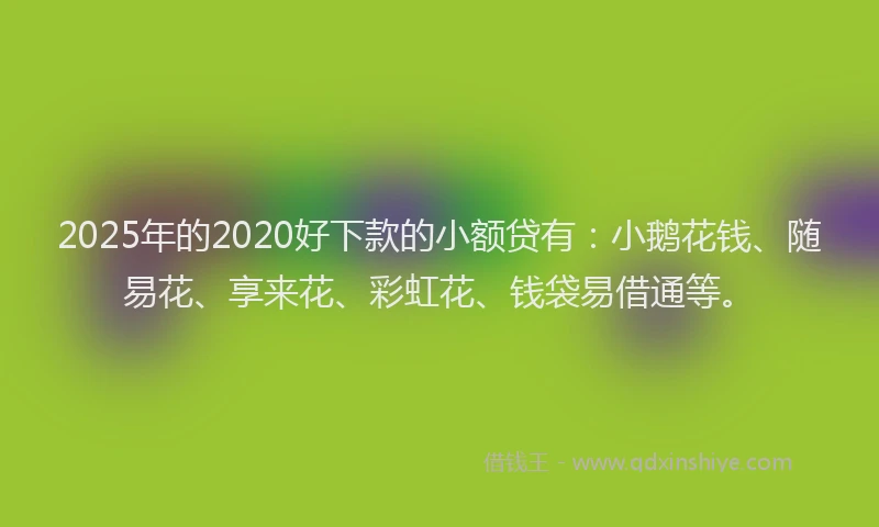 2025年的2020好下款的小额贷有：小鹅花钱、随易花、享来花、彩虹花、钱袋易借通等。