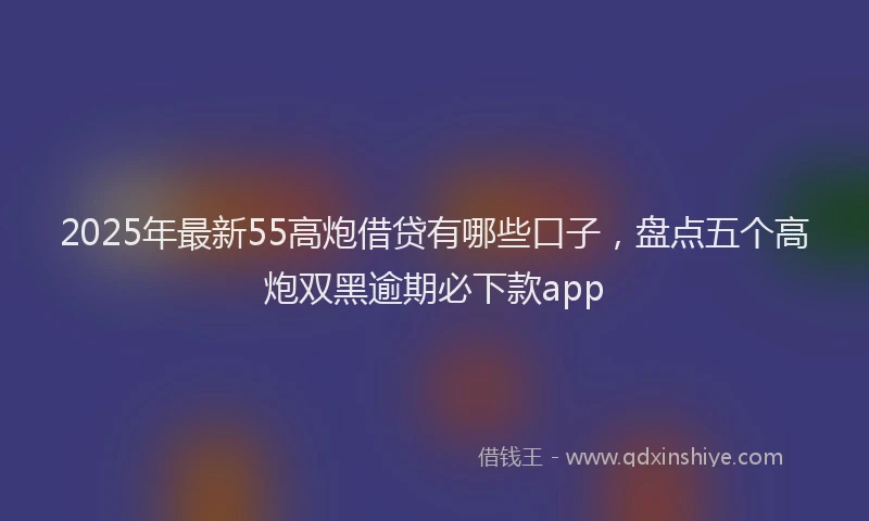 2025年最新55高炮借贷有哪些口子，盘点五个高炮双黑逾期必下款app