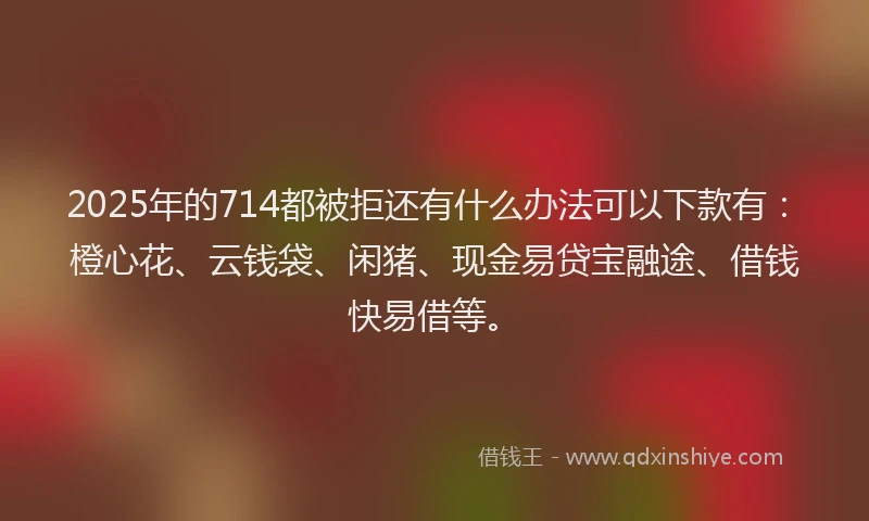 2025年的714都被拒还有什么办法可以下款有：橙心花、云钱袋、闲猪、现金易贷宝融途、借钱快易借等。