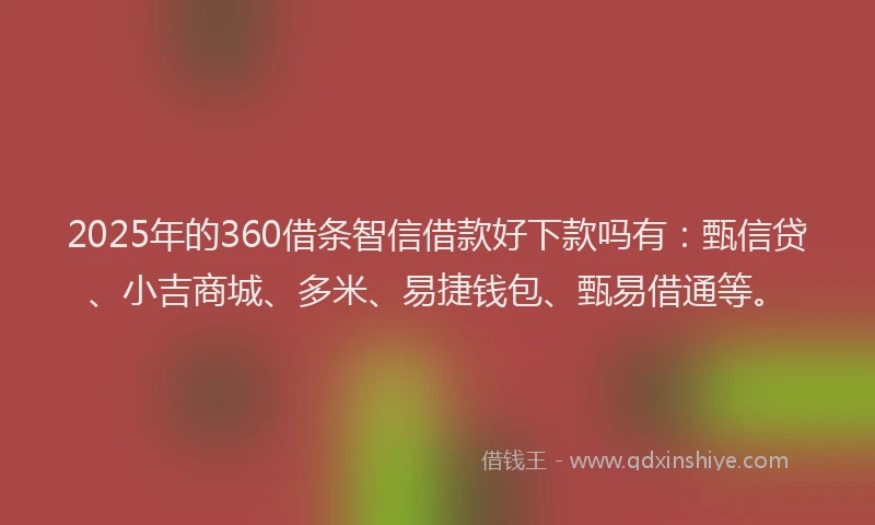 2025年的360借条智信借款好下款吗有：甄信贷、小吉商城、多米、易捷钱包、甄易借通等。