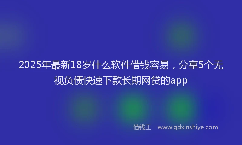 2025年最新18岁什么软件借钱容易，分享5个无视负债快速下款长期网贷的app