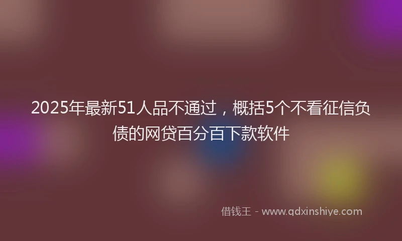 2025年最新51人品不通过，概括5个不看征信负债的网贷百分百下款软件