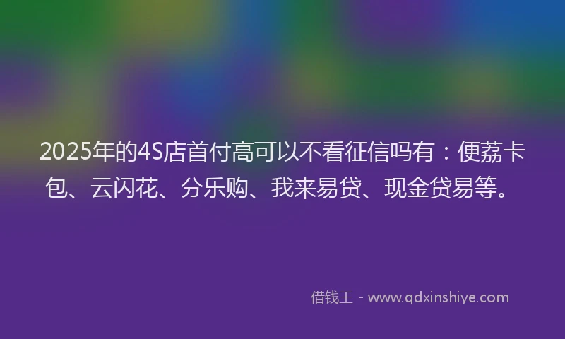 2025年的4S店首付高可以不看征信吗有：便荔卡包、云闪花、分乐购、我来易贷、现金贷易等。