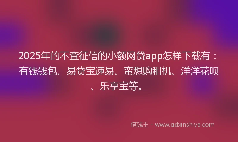 2025年的不查征信的小额网贷app怎样下载有：有钱钱包、易贷宝速易、蛮想购租机、洋洋花呗、乐享宝等。