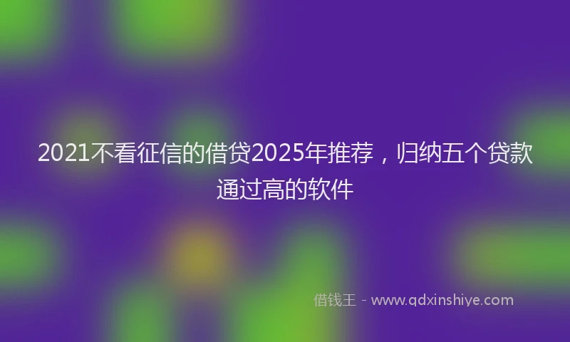 2021不看征信的借贷2025年推荐，归纳五个贷款通过高的软件