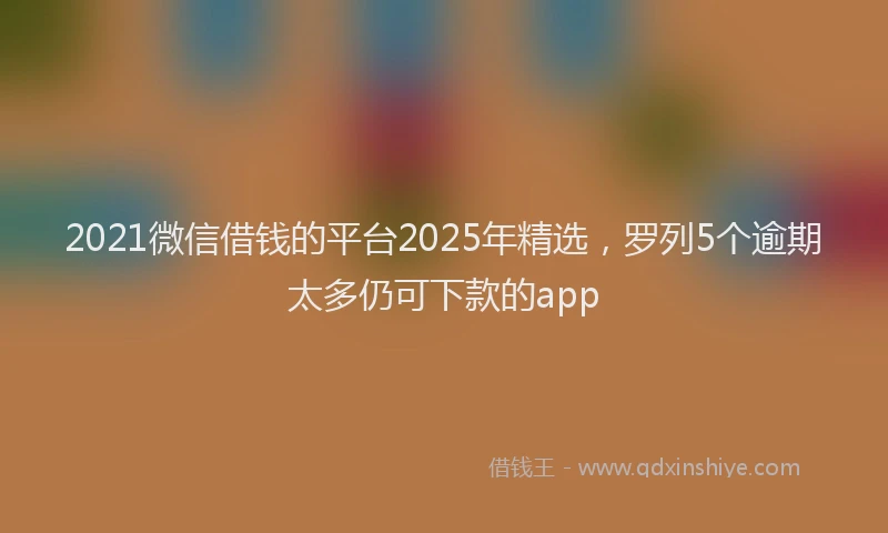 2021微信借钱的平台2025年精选，罗列5个逾期太多仍可下款的app