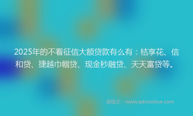 2025年的不看征信大额贷款有么有：桔享花、信和贷、捷越巾帼贷、现金秒融贷、天天富贷等。