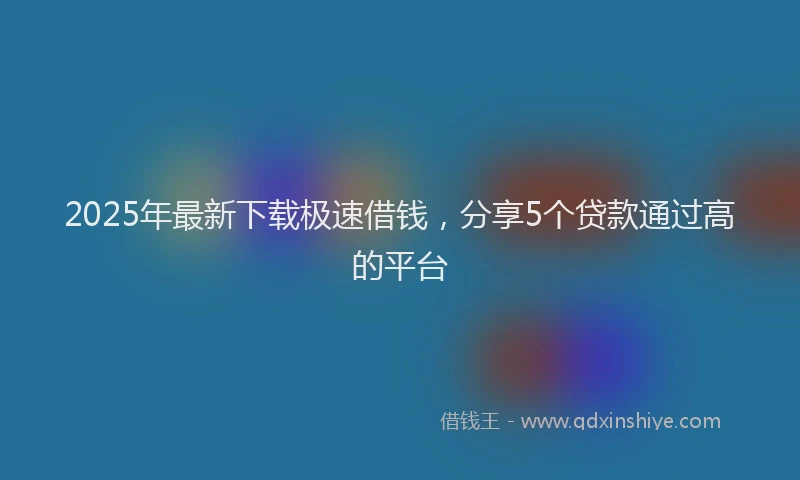 2025年最新下载极速借钱，分享5个贷款通过高的平台