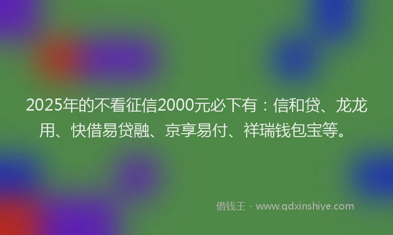 2025年的不看征信2000元必下有：信和贷、龙龙用、快借易贷融、京享易付、祥瑞钱包宝等。