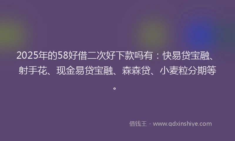 2025年的58好借二次好下款吗有：快易贷宝融、射手花、现金易贷宝融、森森贷、小麦粒分期等。