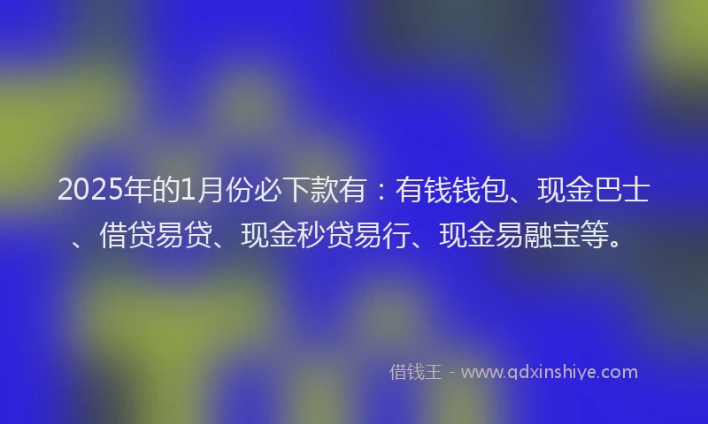 2025年的1月份必下款有：有钱钱包、现金巴士、借贷易贷、现金秒贷易行、现金易融宝等。