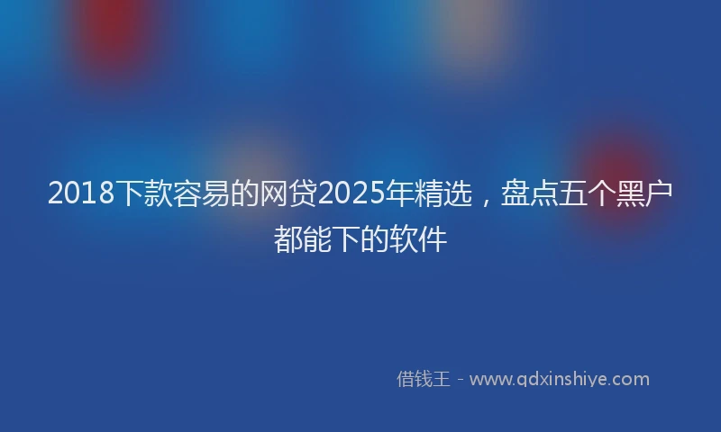 2018下款容易的网贷2025年精选，盘点五个黑户都能下的软件