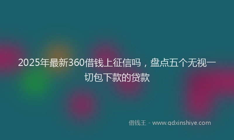 2025年最新360借钱上征信吗，盘点五个无视一切包下款的贷款