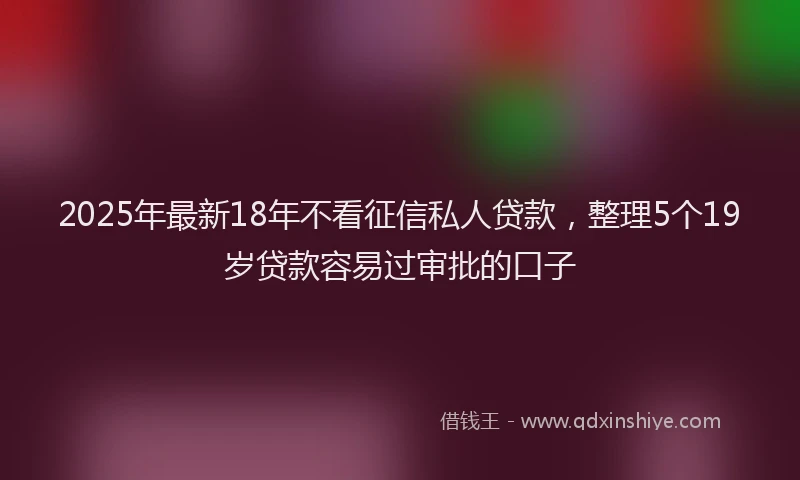 2025年最新18年不看征信私人贷款，整理5个19岁贷款容易过审批的口子