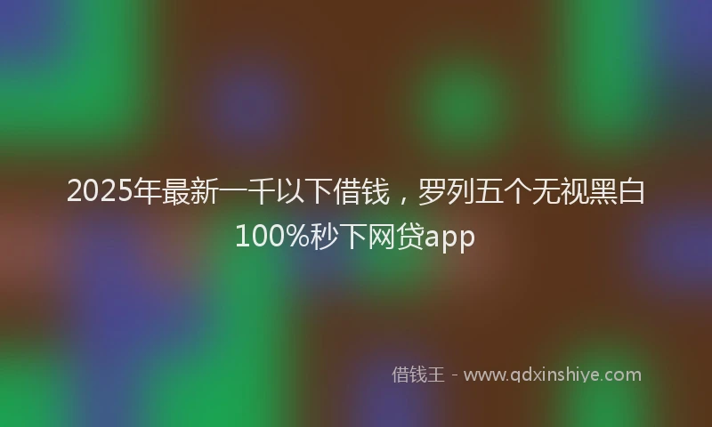 2025年最新一千以下借钱，罗列五个无视黑白100%秒下网贷app