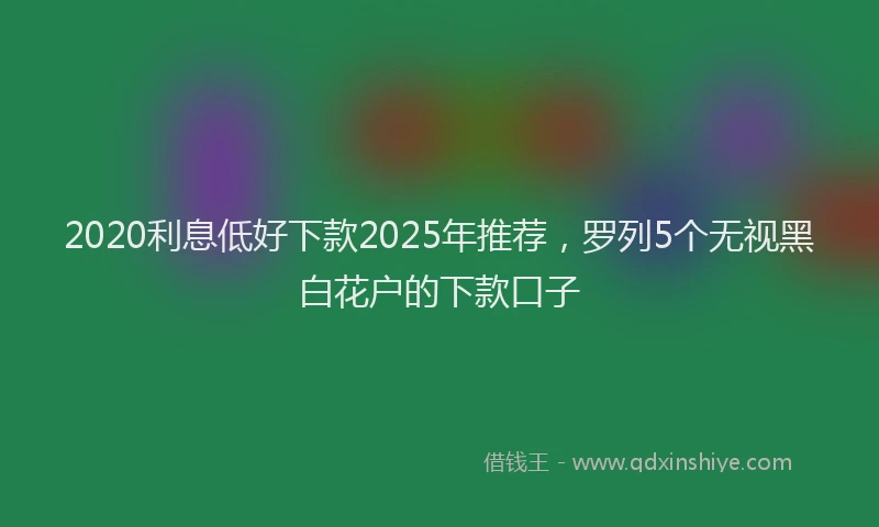 2020利息低好下款2025年推荐，罗列5个无视黑白花户的下款口子